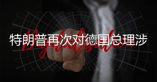 普再德国达不特朗朗言论表满总理次对涉伊
